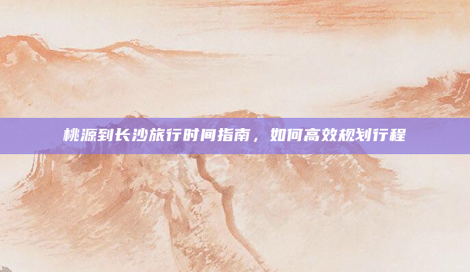 桃源到长沙旅行时间指南，如何高效规划行程