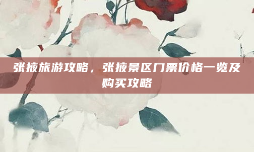 张掖旅游攻略，张掖景区门票价格一览及购买攻略