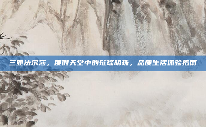 三亚法尔莎，度假天堂中的璀璨明珠，品质生活体验指南