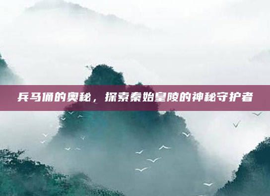 兵马俑的奥秘，探索秦始皇陵的神秘守护者