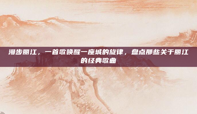 漫步丽江，一首歌唤醒一座城的旋律，盘点那些关于丽江的经典歌曲