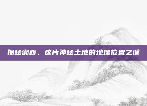 揭秘湘西，这片神秘土地的地理位置之谜