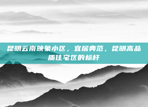 昆明云南映象小区，宜居典范，昆明高品质住宅区的标杆