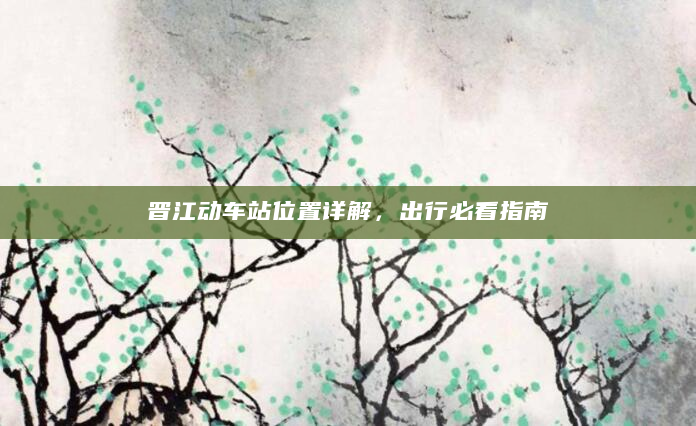 晋江动车站位置详解，出行必看指南