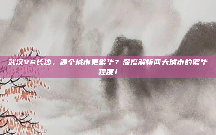 武汉VS长沙，哪个城市更繁华？深度解析两大城市的繁华程度！