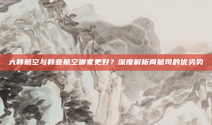 大韩航空与韩亚航空哪家更好？深度解析两航司的优劣势