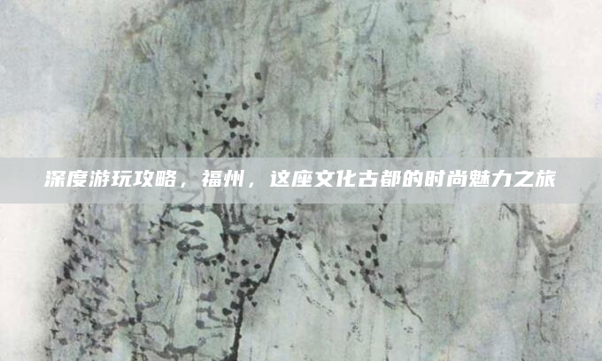 深度游玩攻略，福州，这座文化古都的时尚魅力之旅