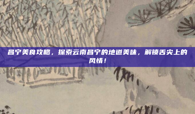 昌宁美食攻略，探索云南昌宁的地道美味，解锁舌尖上的风情！