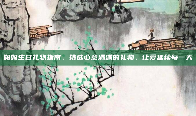 妈妈生日礼物指南，挑选心意满满的礼物，让爱延续每一天