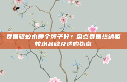 泰国驱蚊水哪个牌子好？盘点泰国热销驱蚊水品牌及选购指南