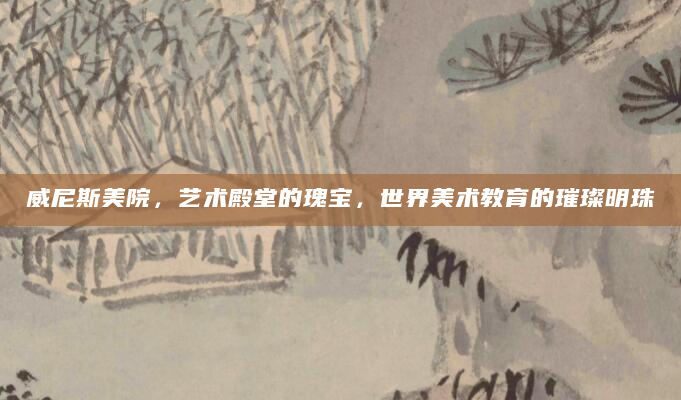威尼斯美院，艺术殿堂的瑰宝，世界美术教育的璀璨明珠