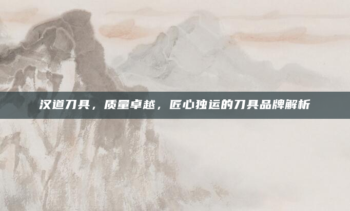 汉道刀具，质量卓越，匠心独运的刀具品牌解析
