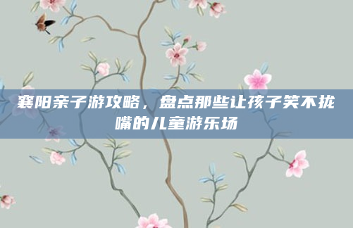 襄阳亲子游攻略，盘点那些让孩子笑不拢嘴的儿童游乐场