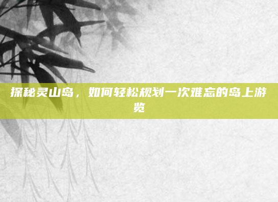 探秘灵山岛，如何轻松规划一次难忘的岛上游览