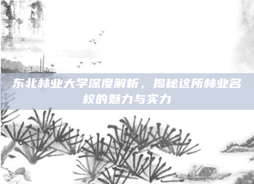 东北林业大学深度解析，揭秘这所林业名校的魅力与实力