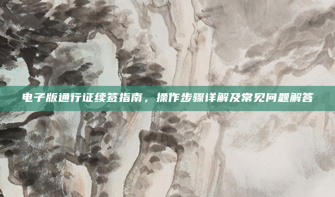 电子版通行证续签指南，操作步骤详解及常见问题解答