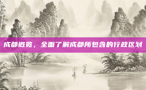 成都概览，全面了解成都所包含的行政区划