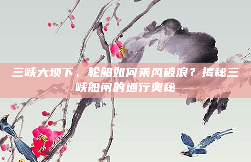 三峡大坝下，轮船如何乘风破浪？揭秘三峡船闸的通行奥秘
