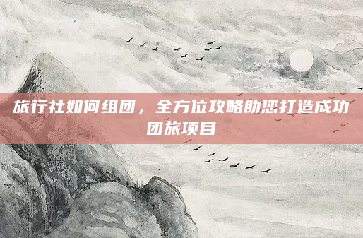 旅行社如何组团，全方位攻略助您打造成功团旅项目