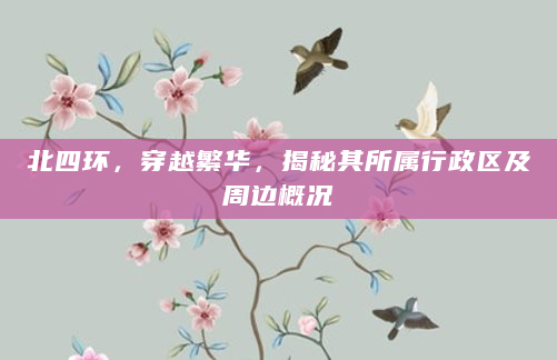 北四环，穿越繁华，揭秘其所属行政区及周边概况