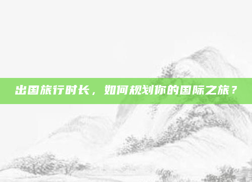 出国旅行时长，如何规划你的国际之旅？