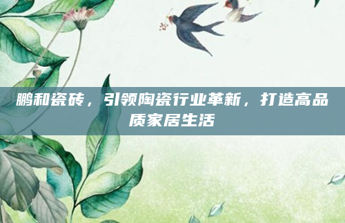 鹏和瓷砖，引领陶瓷行业革新，打造高品质家居生活
