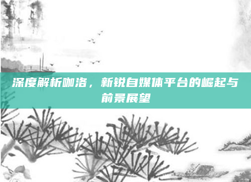 深度解析咖洛，新锐自媒体平台的崛起与前景展望
