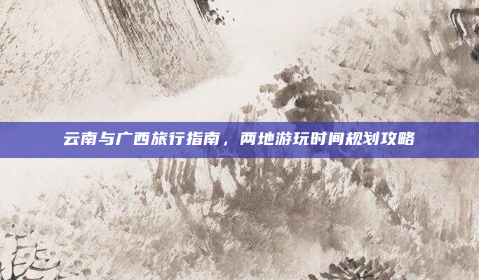 云南与广西旅行指南，两地游玩时间规划攻略