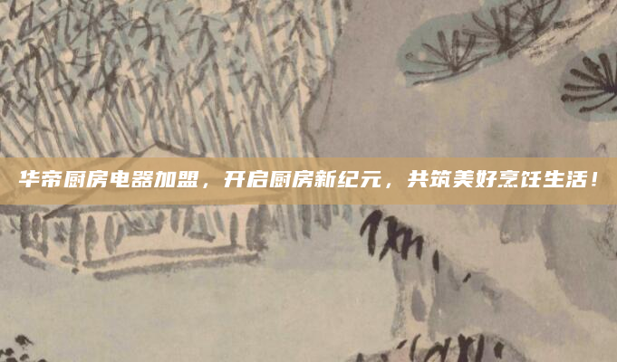 华帝厨房电器加盟，开启厨房新纪元，共筑美好烹饪生活！