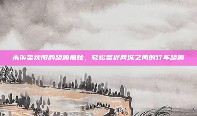 本溪至沈阳的距离揭秘，轻松掌握两城之间的行车距离