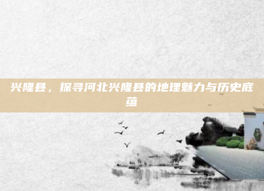 兴隆县，探寻河北兴隆县的地理魅力与历史底蕴