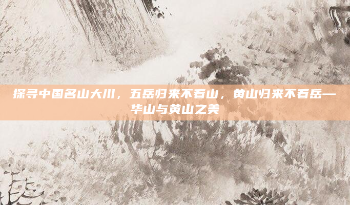 探寻中国名山大川，五岳归来不看山，黄山归来不看岳—华山与黄山之美
