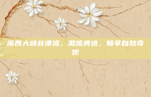 浙西大峡谷漂流，激流勇进，畅享自然奇观