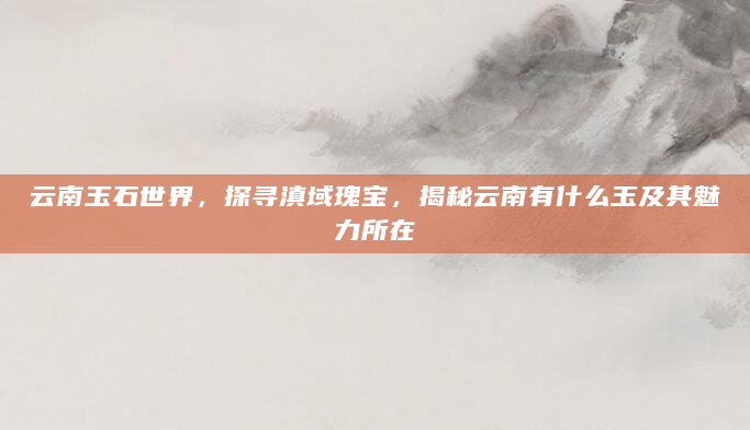 云南玉石世界，探寻滇域瑰宝，揭秘云南有什么玉及其魅力所在