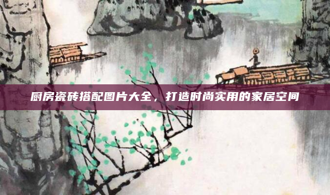 厨房瓷砖搭配图片大全，打造时尚实用的家居空间