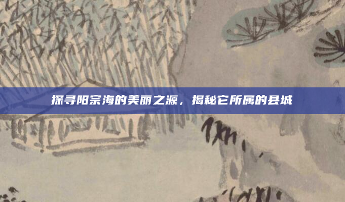 探寻阳宗海的美丽之源，揭秘它所属的县城