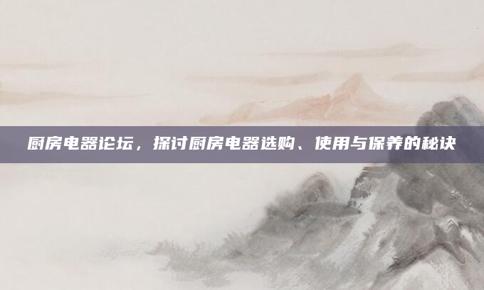厨房电器论坛，探讨厨房电器选购、使用与保养的秘诀