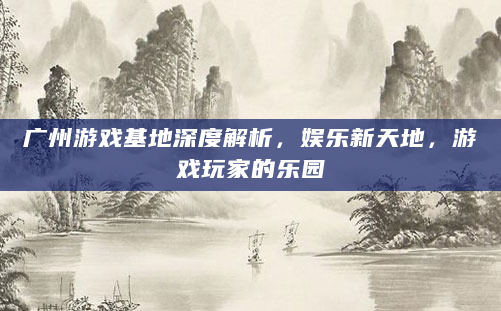 广州游戏基地深度解析，娱乐新天地，游戏玩家的乐园