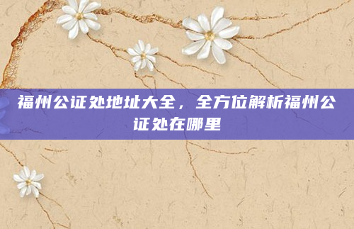 福州公证处地址大全，全方位解析福州公证处在哪里