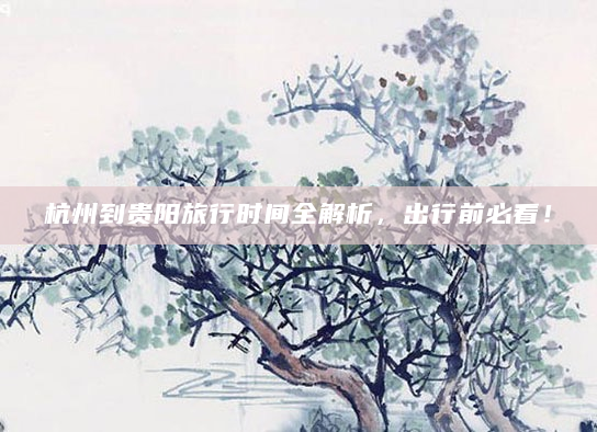 杭州到贵阳旅行时间全解析，出行前必看！
