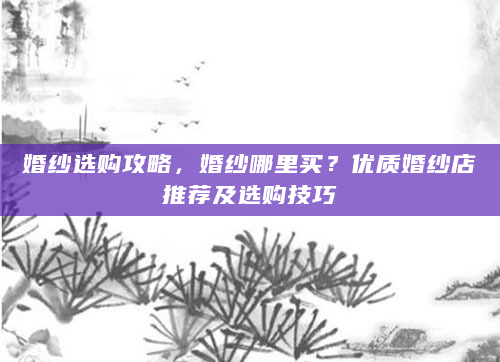 婚纱选购攻略，婚纱哪里买？优质婚纱店推荐及选购技巧