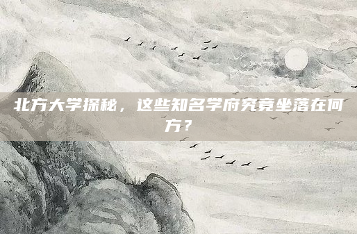 北方大学探秘，这些知名学府究竟坐落在何方？