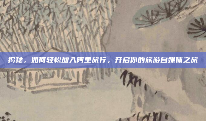 揭秘，如何轻松加入阿里旅行，开启你的旅游自媒体之旅