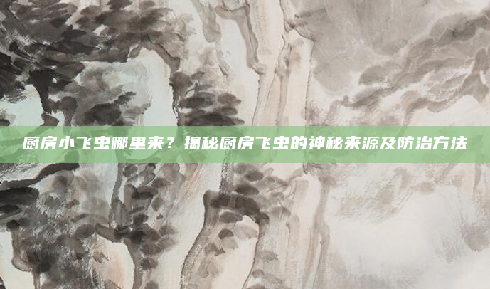 厨房小飞虫哪里来？揭秘厨房飞虫的神秘来源及防治方法