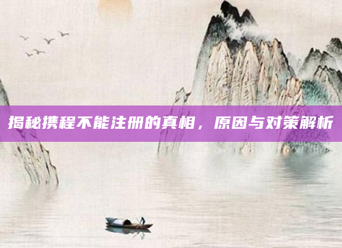 揭秘携程不能注册的真相，原因与对策解析