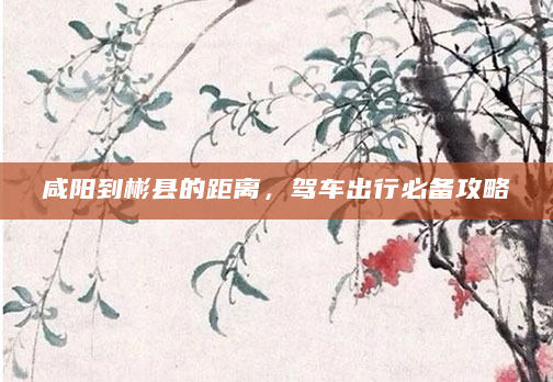 咸阳到彬县的距离，驾车出行必备攻略