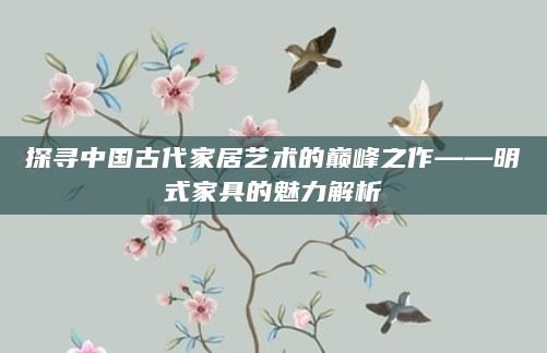 探寻中国古代家居艺术的巅峰之作——明式家具的魅力解析
