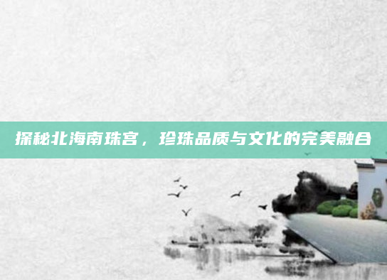 探秘北海南珠宫，珍珠品质与文化的完美融合