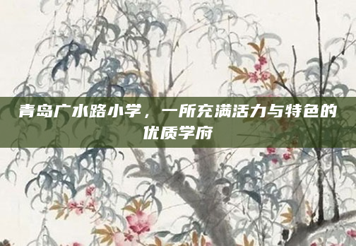 青岛广水路小学，一所充满活力与特色的优质学府