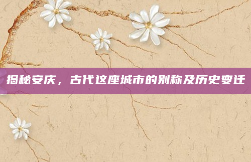 揭秘安庆，古代这座城市的别称及历史变迁
